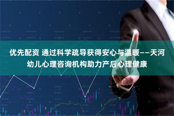 优先配资 通过科学疏导获得安心与温暖——天河幼儿心理咨询机构助力产后心理健康