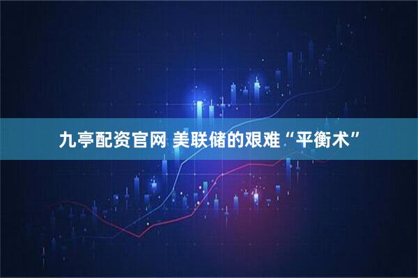 九亭配资官网 美联储的艰难“平衡术”