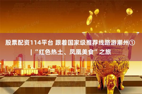 股票配资114平台 跟着国家级推荐线路游潮州① | “红色热土、凤凰美食”之旅