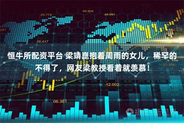 恒牛所配资平台 梁靖崑抱着周雨的女儿，稀罕的不得了，网友梁教授看着就羡慕！