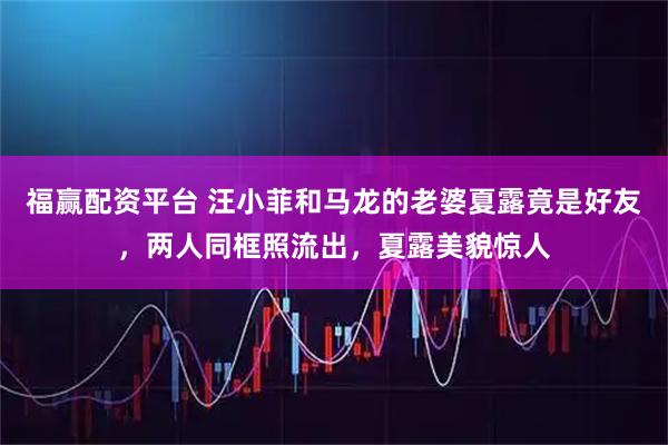 福赢配资平台 汪小菲和马龙的老婆夏露竟是好友，两人同框照流出，夏露美貌惊人