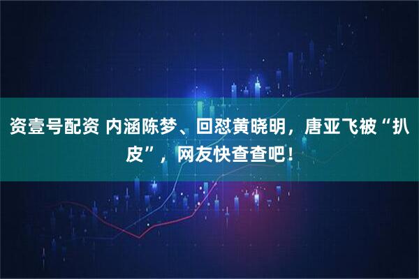 资壹号配资 内涵陈梦、回怼黄晓明，唐亚飞被“扒皮”，网友快查查吧！