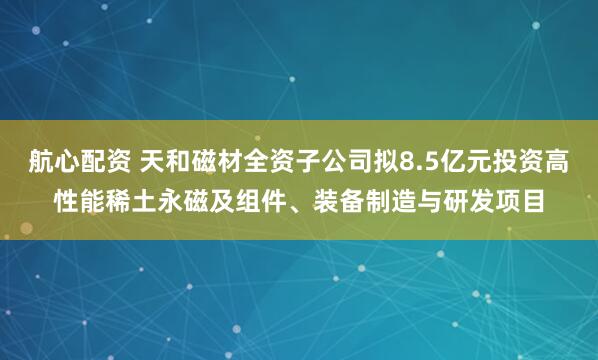 航心配资 天和磁材全资子公司拟8.5亿元投资高性能稀土永磁及组件、装备制造与研发项目