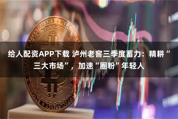 给人配资APP下载 泸州老窖三季度蓄力：精耕“三大市场”，加速“圈粉”年轻人