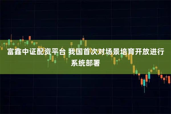 富鑫中证配资平台 我国首次对场景培育开放进行系统部署