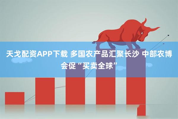 天戈配资APP下载 多国农产品汇聚长沙 中部农博会促“买卖全球”