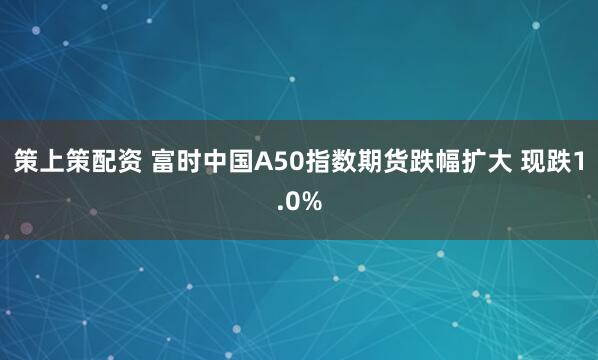 策上策配资 富时中国A50指数期货跌幅扩大 现跌1.0%