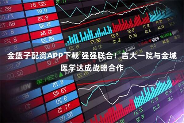 金篮子配资APP下载 强强联合！吉大一院与金域医学达成战略合作