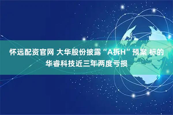怀远配资官网 大华股份披露“A拆H”预案 标的华睿科技近三年两度亏损