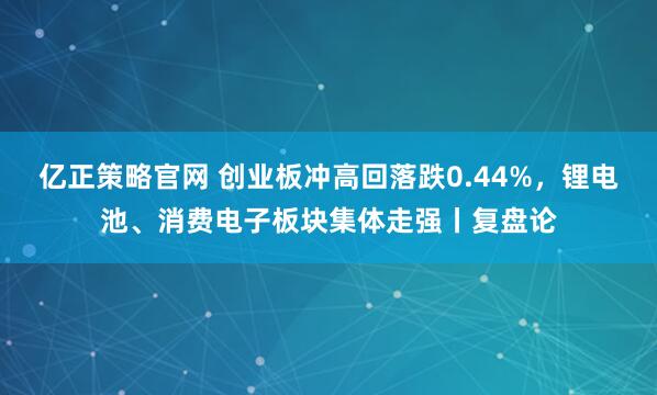亿正策略官网 创业板冲高回落跌0.44%，锂电池、消费电子板块集体走强丨复盘论