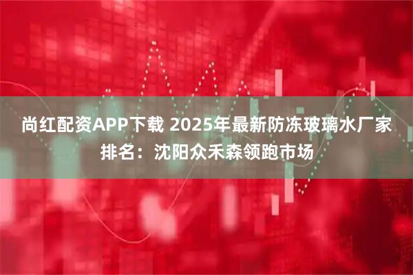 尚红配资APP下载 2025年最新防冻玻璃水厂家排名：沈阳众禾森领跑市场