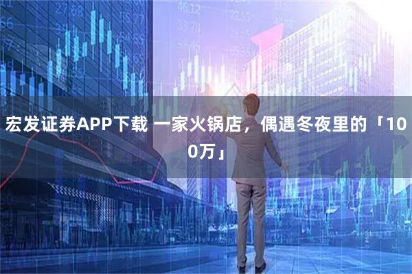 宏发证券APP下载 一家火锅店,偶遇冬夜里的「100万」