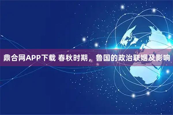 鼎合网APP下载 春秋时期,鲁国的政治联姻及影响