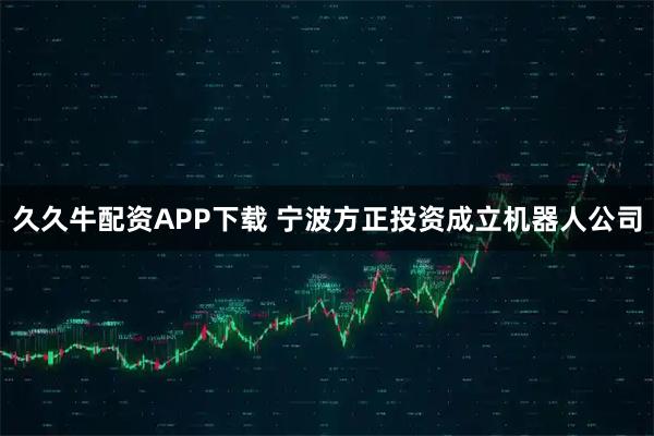 久久牛配资APP下载 宁波方正投资成立机器人公司