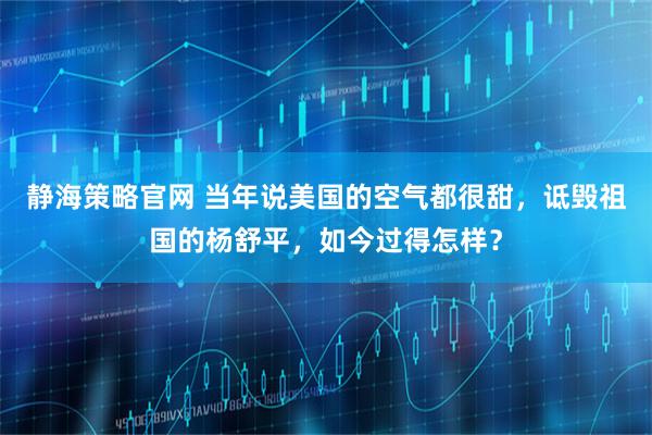 静海策略官网 当年说美国的空气都很甜，诋毁祖国的杨舒平，如今过得怎样？