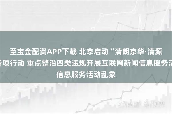 至宝金配资APP下载 北京启动“清朗京华·清源正声”专项行动 重点整治四类违规开展互联网新闻信息服务活动乱象