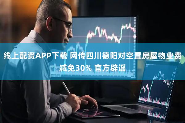 线上配资APP下载 网传四川德阳对空置房屋物业费减免30% 官方辟谣