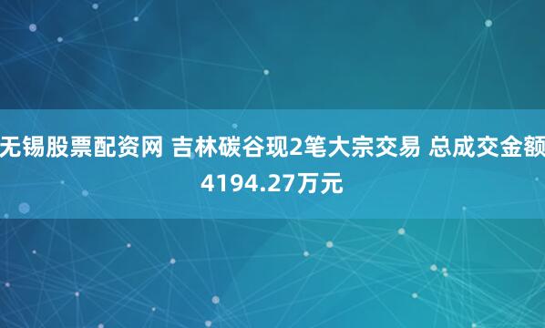 无锡股票配资网 吉林碳谷现2笔大宗交易 总成交金额4194.27万元