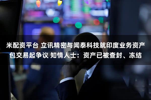 米配资平台 立讯精密与闻泰科技就印度业务资产包交易起争议 知情人士：资产已被查封、冻结