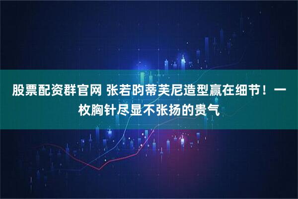 股票配资群官网 张若昀蒂芙尼造型赢在细节！一枚胸针尽显不张扬的贵气