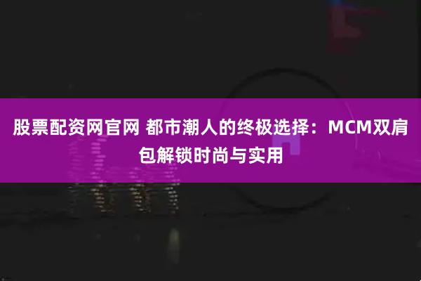 股票配资网官网 都市潮人的终极选择：MCM双肩包解锁时尚与实用