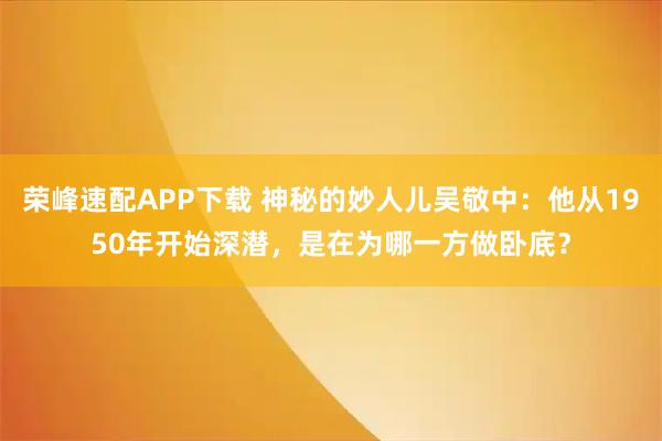 荣峰速配APP下载 神秘的妙人儿吴敬中：他从1950年开始深潜，是在为哪一方做卧底？