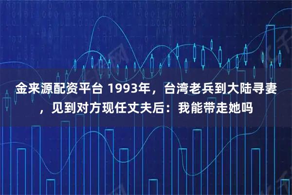 金来源配资平台 1993年，台湾老兵到大陆寻妻，见到对方现任丈夫后：我能带走她吗