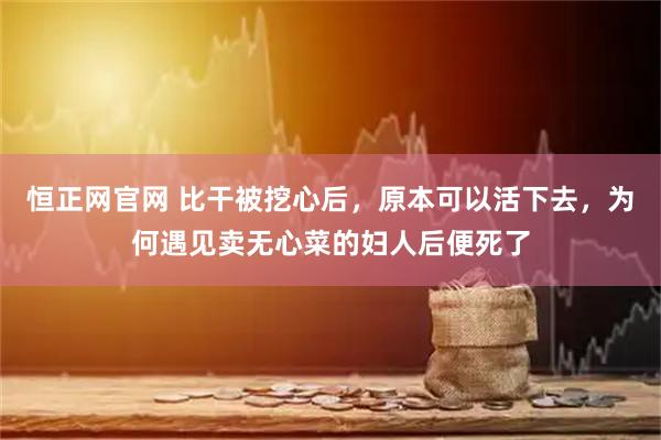 恒正网官网 比干被挖心后，原本可以活下去，为何遇见卖无心菜的妇人后便死了