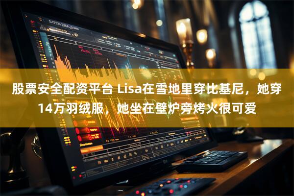 股票安全配资平台 Lisa在雪地里穿比基尼，她穿14万羽绒服，她坐在壁炉旁烤火很可爱