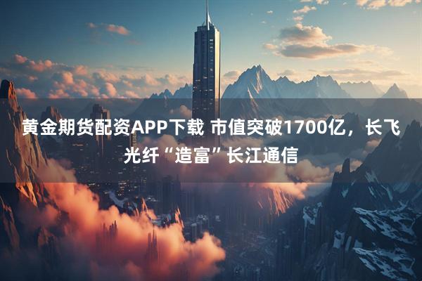 黄金期货配资APP下载 市值突破1700亿，长飞光纤“造富”长江通信