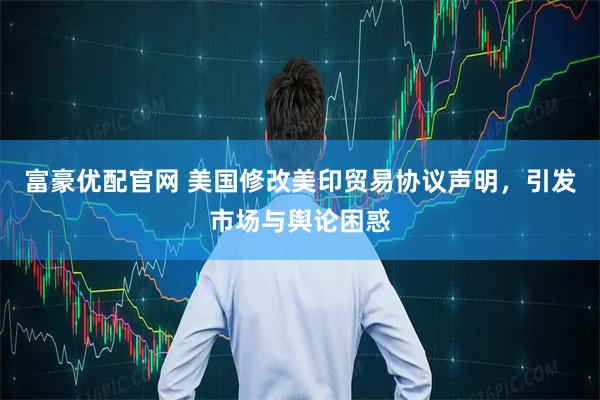 富豪优配官网 美国修改美印贸易协议声明，引发市场与舆论困惑