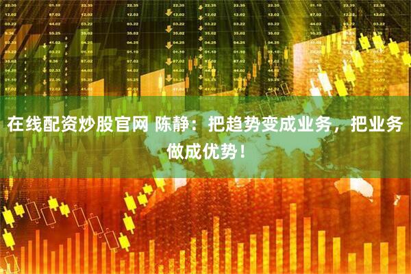 在线配资炒股官网 陈静：把趋势变成业务，把业务做成优势！