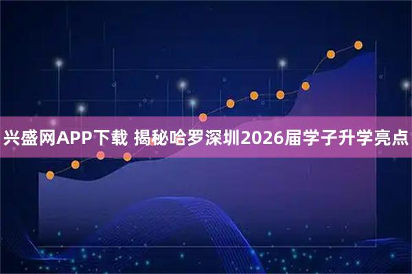 兴盛网APP下载 揭秘哈罗深圳2026届学子升学亮点