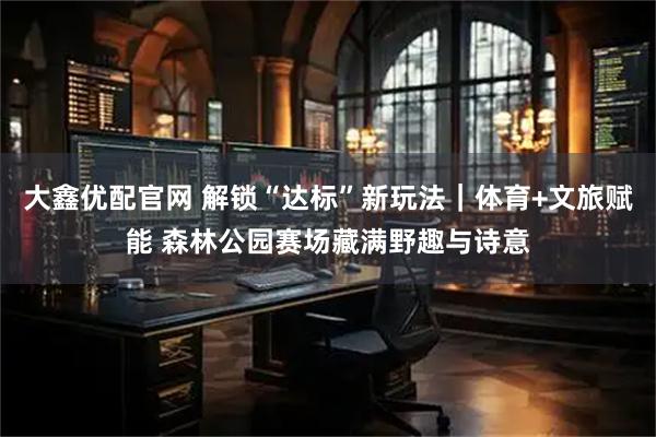 大鑫优配官网 解锁“达标”新玩法｜体育+文旅赋能 森林公园赛场藏满野趣与诗意