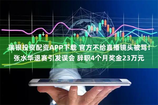 瑞银投资配资APP下载 官方不给直播镜头被骂!张水华退赛引发误会 辞职4个月奖金23万元