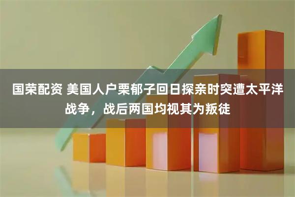 国荣配资 美国人户栗郁子回日探亲时突遭太平洋战争，战后两国均视其为叛徒