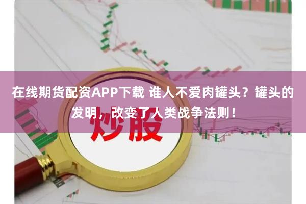 在线期货配资APP下载 谁人不爱肉罐头？罐头的发明，改变了人类战争法则！