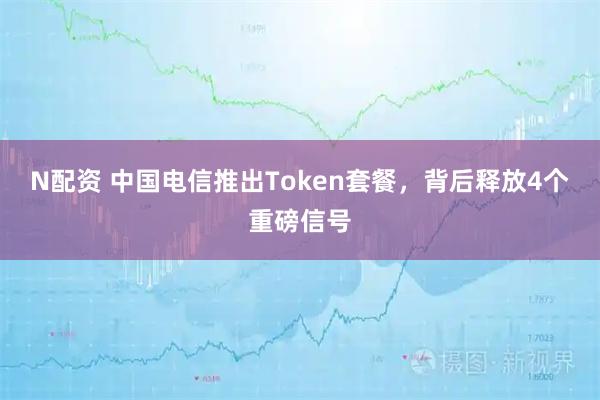 N配资 中国电信推出Token套餐，背后释放4个重磅信号