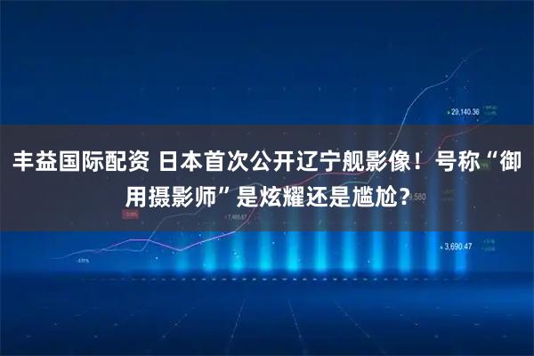 丰益国际配资 日本首次公开辽宁舰影像！号称“御用摄影师”是炫耀还是尴尬？