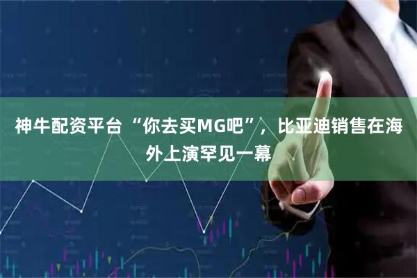 神牛配资平台 “你去买MG吧”，比亚迪销售在海外上演罕见一幕